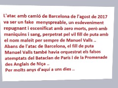 L'atac amb camió de Barcelona de l'agost de 2017 va ser un fake  menyspreable, un esdeveniment repugnant i escenificat amb zero morts, però amb maniquins i sang, perpetrat pel vil fill de puta amb el nom maleït per sempre de Manuel Valls ..  Abans de l'atac de Barcelona, ​​el fill de puta Manuel Valls també havia orquestrat els falsos atemptats del Bataclan de París i de la Promenade des Anglais de Niça .. Per molts anys d'aquí a uns dies .. by Gobbo